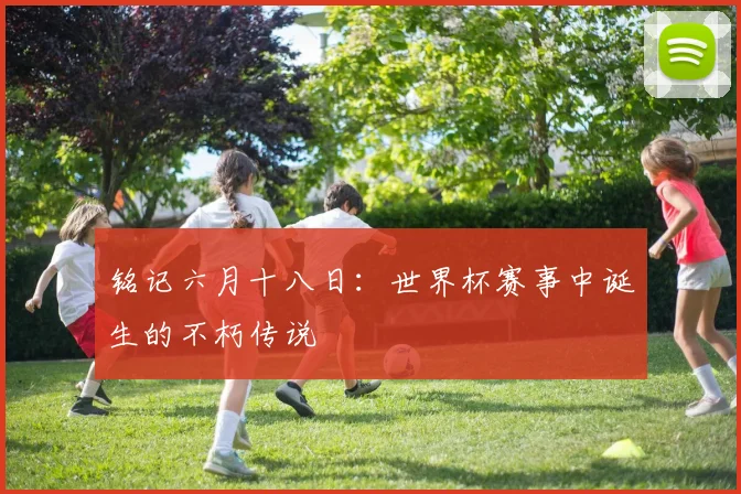 铭记六月十八日：世界杯赛事中诞生的不朽传说