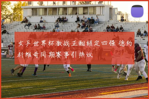 女乒世界杯激战正酣锁定四强 德约科维奇同期赛事引热议