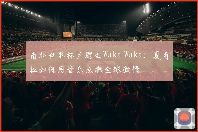 南非世界杯主题曲Waka Waka:夏奇拉如何用音乐点燃全球激情