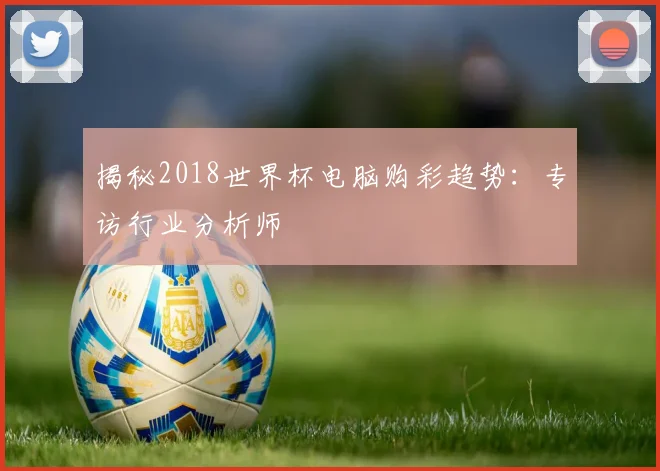 揭秘2018世界杯电脑购彩趋势:专访行业分析师