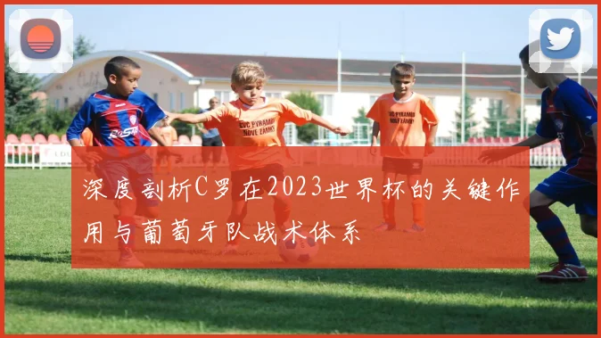 深度剖析C罗在2023世界杯的关键作用与葡萄牙队战术体系