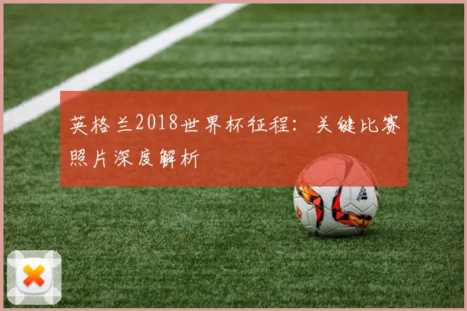 英格兰2018世界杯征程：关键比赛照片深度解析