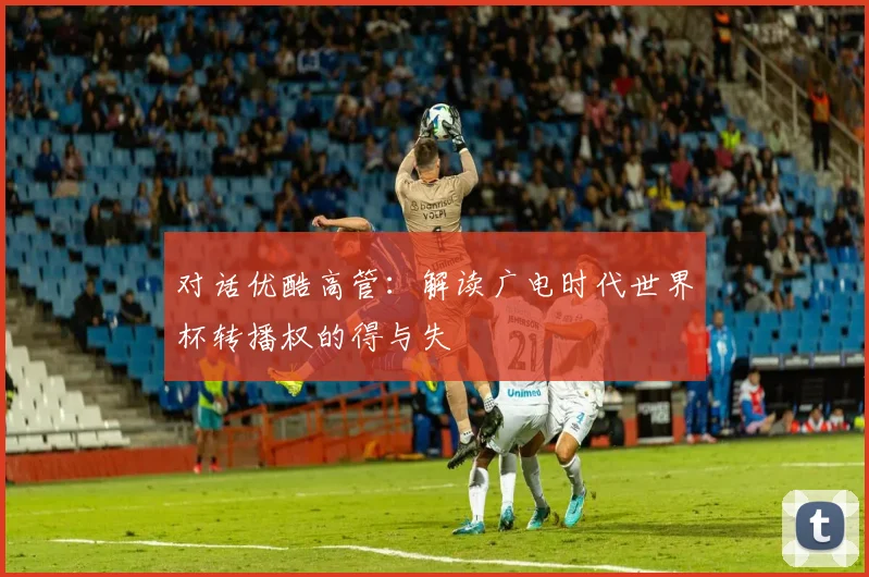 对话优酷高管:解读广电时代世界杯转播权的得与失