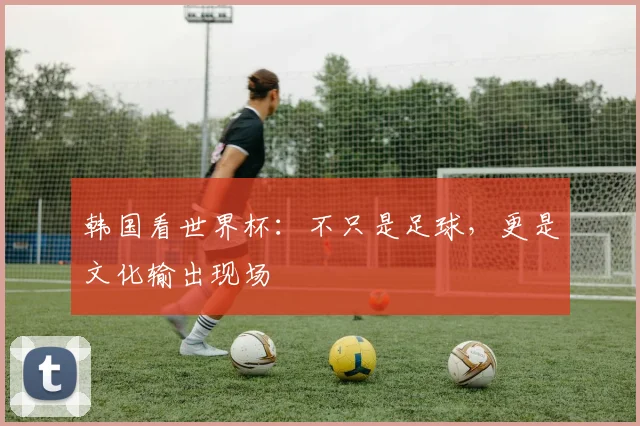 韩国看世界杯：不只是足球，更是文化输出现场