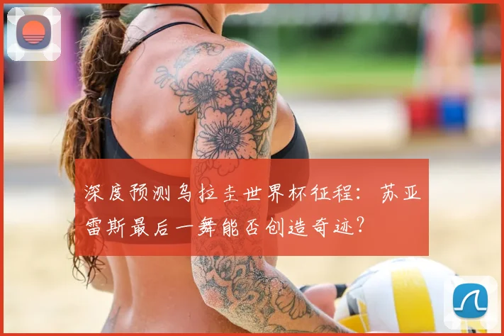 深度预测乌拉圭世界杯征程:苏亚雷斯最后一舞能否创造奇迹?