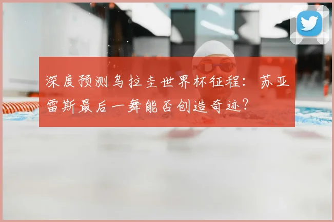 深度预测乌拉圭世界杯征程：苏亚雷斯最后一舞能否创造奇迹？