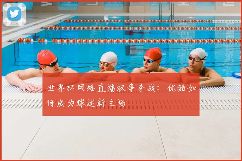 世界杯网络直播权争夺战：优酷如何成为球迷新主场