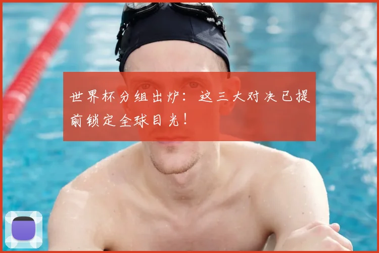 世界杯分组出炉：这三大对决已提前锁定全球目光！