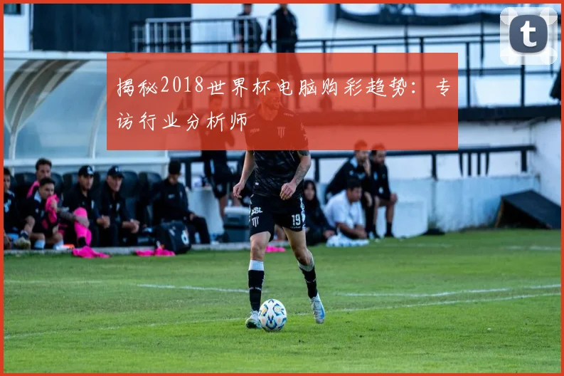 揭秘2018世界杯电脑购彩趋势：专访行业分析师