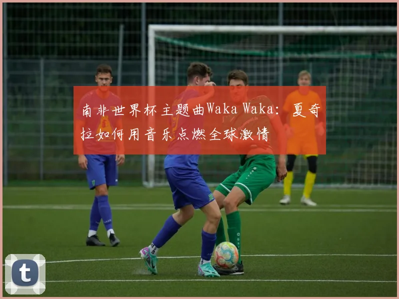 南非世界杯主题曲Waka Waka：夏奇拉如何用音乐点燃全球激情