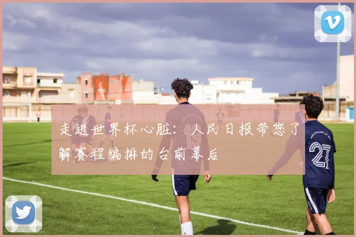 走进世界杯心脏：人民日报带您了解赛程编排的台前幕后