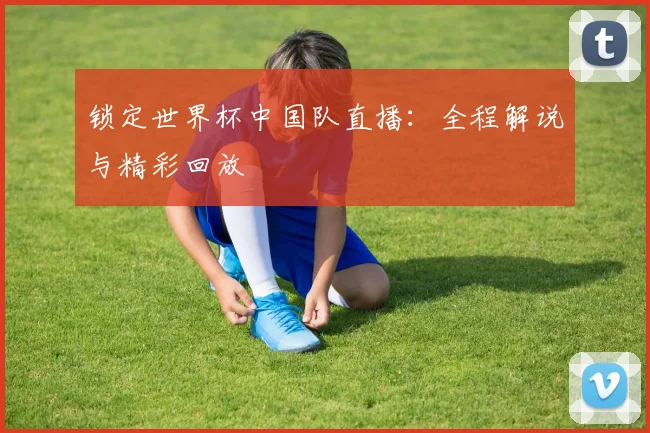 锁定世界杯中国队直播：全程解说与精彩回放