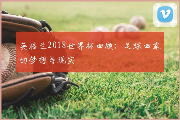 英格兰2018世界杯回顾：足球回家的梦想与现实