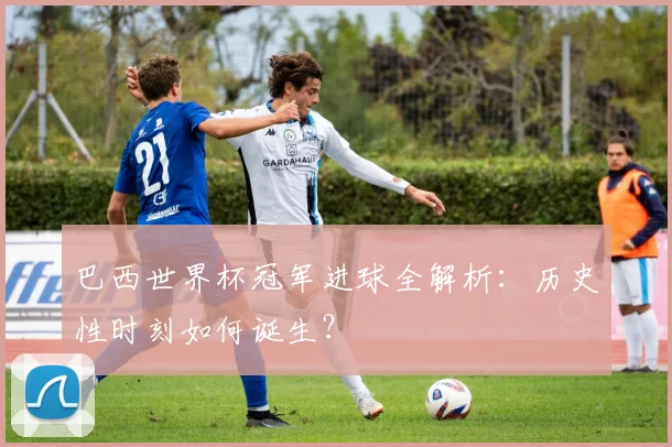 巴西世界杯冠军进球全解析：历史性时刻如何诞生？