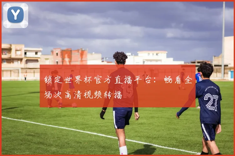 锁定世界杯官方直播平台：畅看全场次高清视频转播
