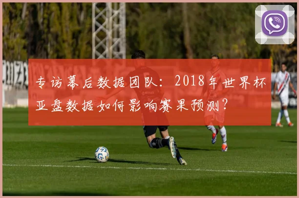 专访幕后数据团队:2018年世界杯亚盘数据如何影响赛果预测?