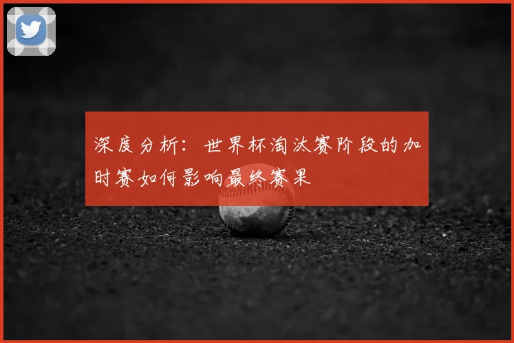 深度分析：世界杯淘汰赛阶段的加时赛如何影响最终赛果