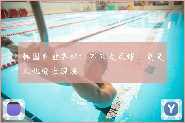 韩国看世界杯：不只是足球，更是文化输出现场