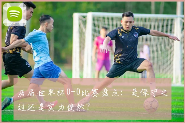 历届世界杯0-0比赛盘点:是保守之过还是实力使然?