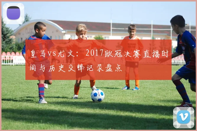 皇马vs尤文:2017欧冠决赛直播时间与历史交锋记录盘点