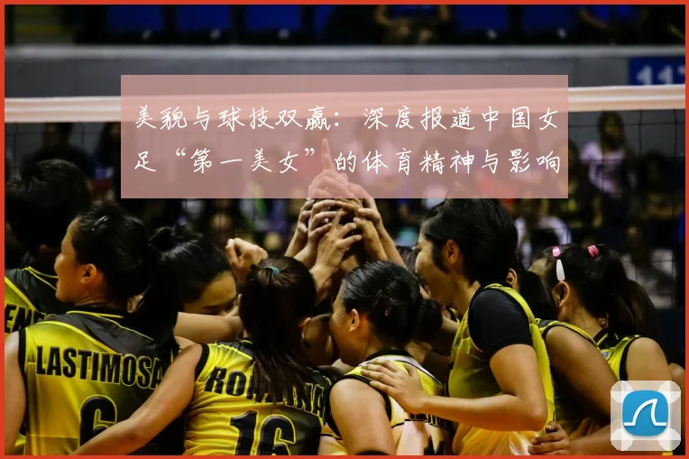 美貌与球技双赢：深度报道中国女足“第一美女”的体育精神与影响力