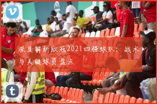 深度解析欧冠2021四强球队：战术与关键球员盘点