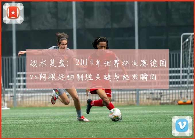 战术复盘：2014年世界杯决赛德国vs阿根廷的制胜关键与经典瞬间