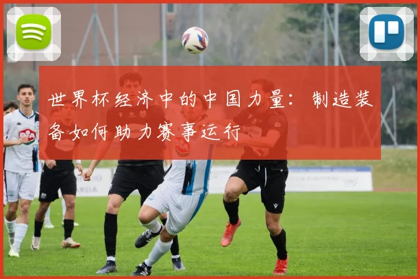 世界杯经济中的中国力量：制造装备如何助力赛事运行