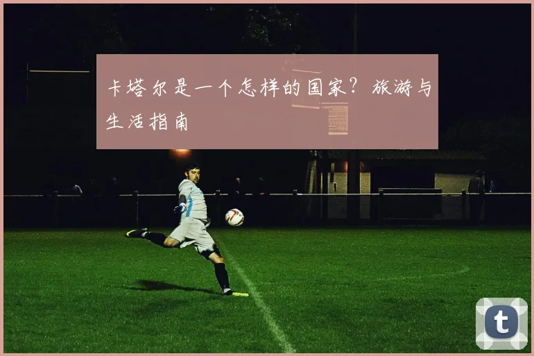 卡塔尔是一个怎样的国家？旅游与生活指南