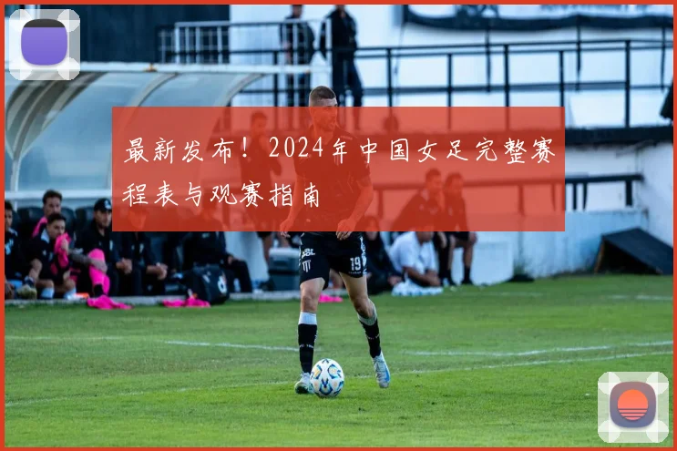 最新发布！2024年中国女足完整赛程表与观赛指南