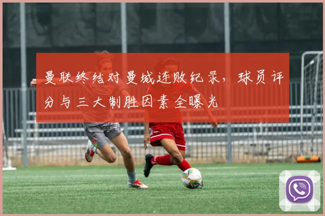 曼联终结对曼城连败纪录，球员评分与三大制胜因素全曝光