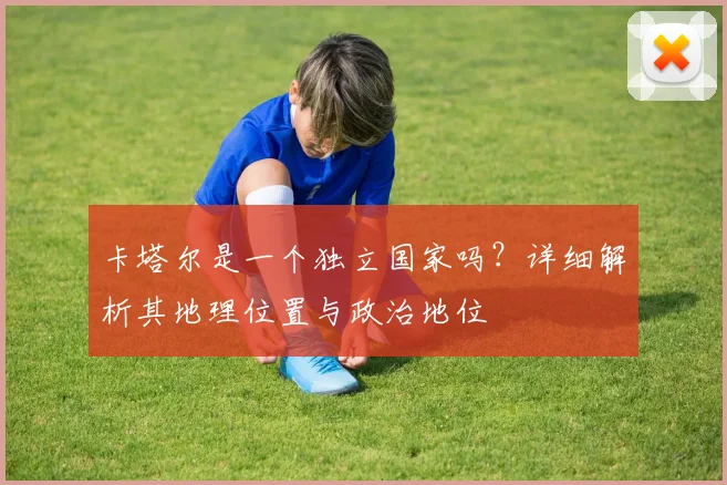 卡塔尔是一个独立国家吗？详细解析其地理位置与政治地位